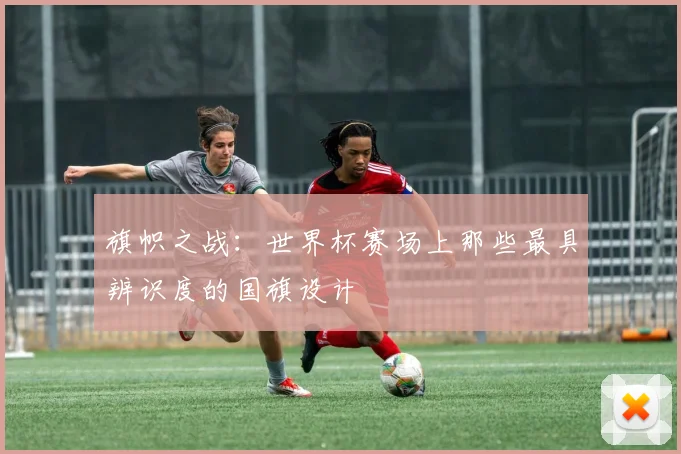 旗帜之战：世界杯赛场上那些最具辨识度的国旗设计