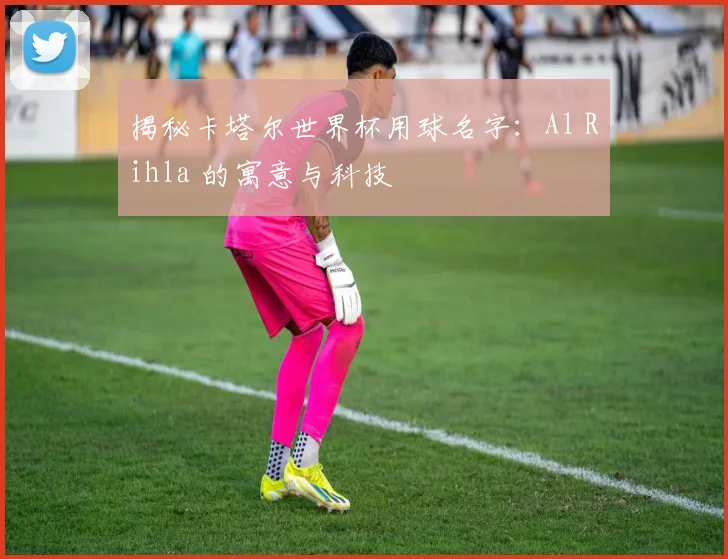 揭秘卡塔尔世界杯用球名字：Al Rihla 的寓意与科技
