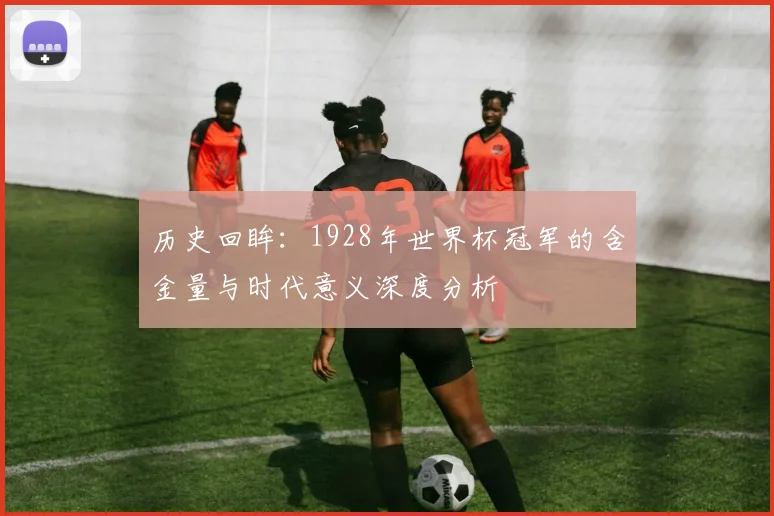 历史回眸：1928年世界杯冠军的含金量与时代意义深度分析