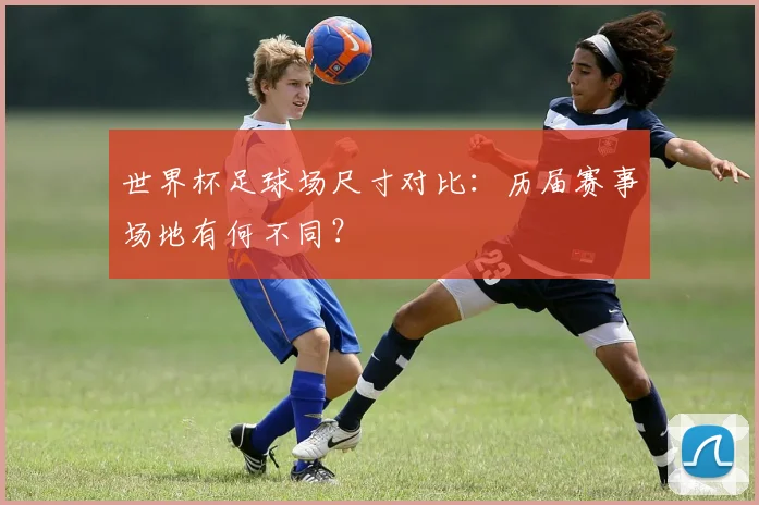 世界杯足球场尺寸对比：历届赛事场地有何不同？