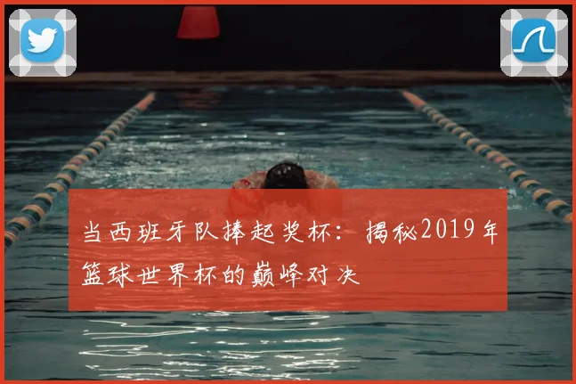 当西班牙队捧起奖杯:揭秘2019年篮球世界杯的巅峰对决