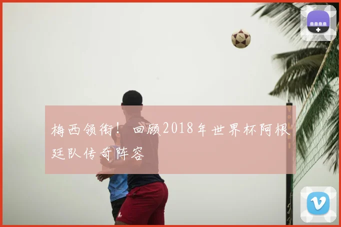 梅西领衔!回顾2018年世界杯阿根廷队传奇阵容