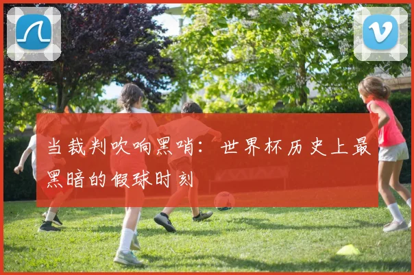 当裁判吹响黑哨：世界杯历史上最黑暗的假球时刻