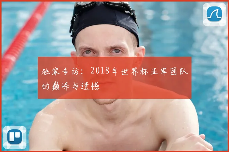 独家专访：2018年世界杯亚军团队的巅峰与遗憾