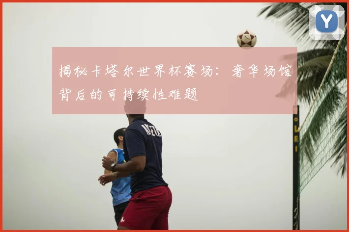 揭秘卡塔尔世界杯赛场：奢华场馆背后的可持续性难题