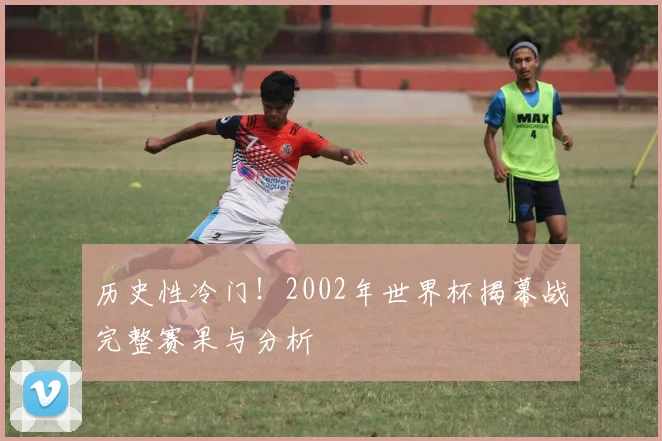 历史性冷门!2002年世界杯揭幕战完整赛果与分析