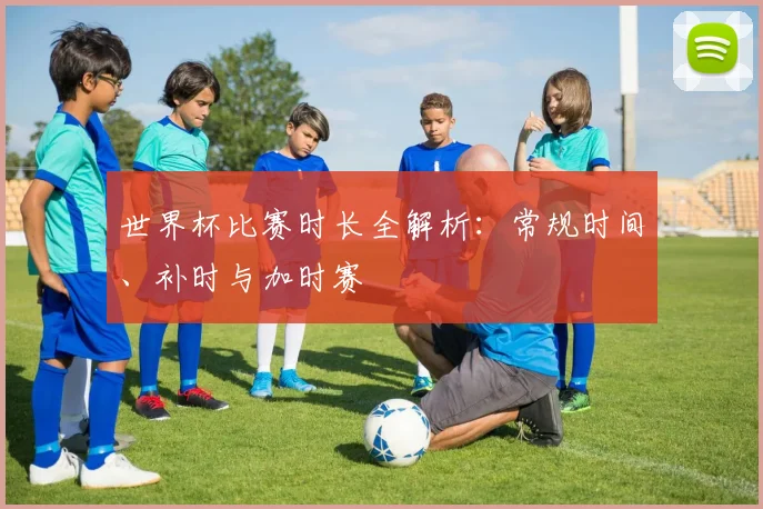 世界杯比赛时长全解析：常规时间、补时与加时赛