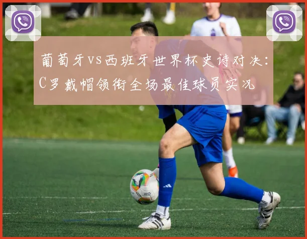 葡萄牙vs西班牙世界杯史诗对决：C罗戴帽领衔全场最佳球员实况