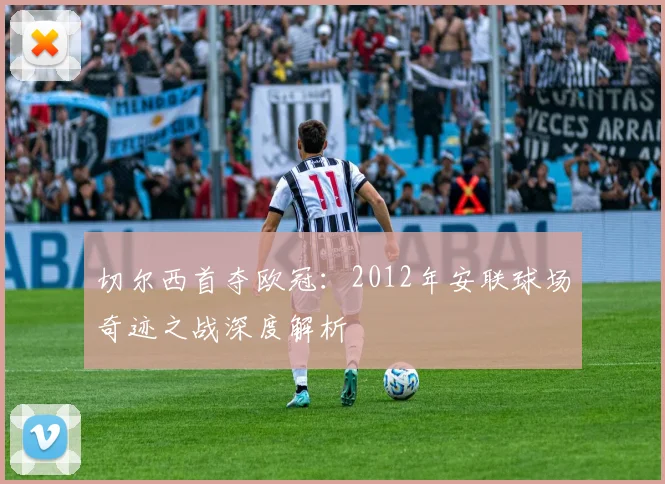 切尔西首夺欧冠：2012年安联球场奇迹之战深度解析
