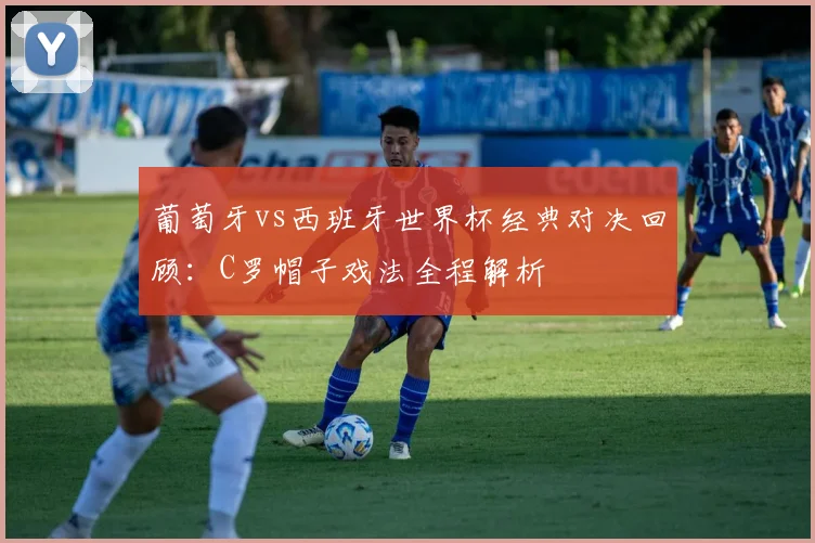 葡萄牙vs西班牙世界杯经典对决回顾：C罗帽子戏法全程解析