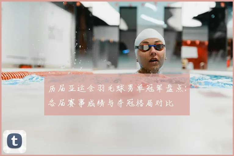 历届亚运会羽毛球男单冠军盘点：各届赛事成绩与夺冠格局对比
