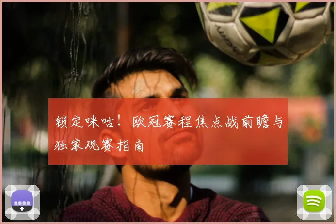 锁定咪咕！欧冠赛程焦点战前瞻与独家观赛指南