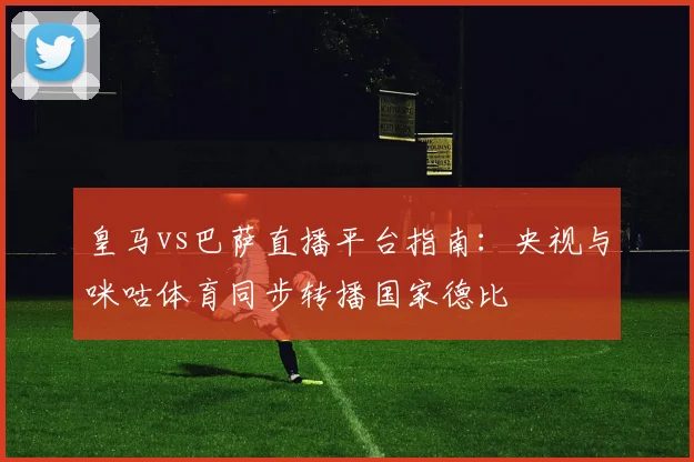 皇马vs巴萨直播平台指南：央视与咪咕体育同步转播国家德比