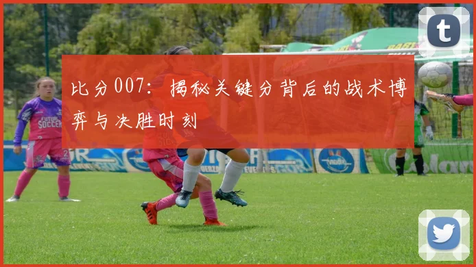 比分007：揭秘关键分背后的战术博弈与决胜时刻