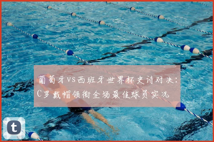 葡萄牙vs西班牙世界杯史诗对决：C罗戴帽领衔全场最佳球员实况