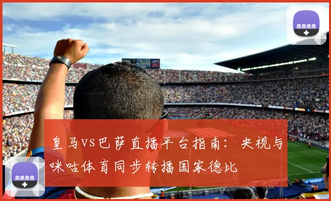 皇马vs巴萨直播平台指南：央视与咪咕体育同步转播国家德比